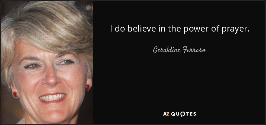 I do believe in the power of prayer. - Geraldine Ferraro