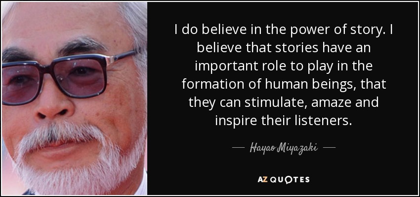 I do believe in the power of story. I believe that stories have an important role to play in the formation of human beings, that they can stimulate, amaze and inspire their listeners. - Hayao Miyazaki