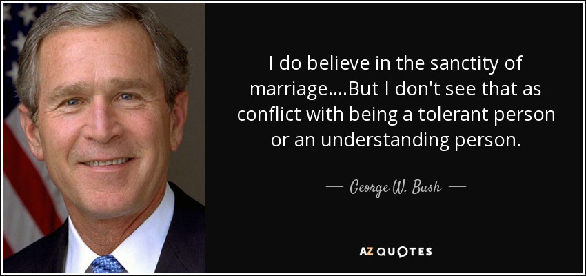 I do believe in the sanctity of marriage. ...But I don't see that as conflict with being a tolerant person or an understanding person. - George W. Bush