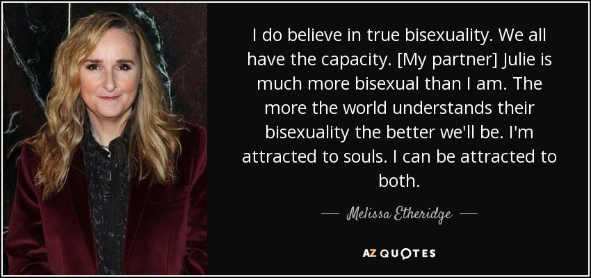 I do believe in true bisexuality. We all have the capacity. [My partner] Julie is much more bisexual than I am. The more the world understands their bisexuality the better we'll be. I'm attracted to souls. I can be attracted to both. - Melissa Etheridge