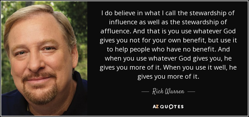 I do believe in what I call the stewardship of influence as well as the stewardship of affluence. And that is you use whatever God gives you not for your own benefit, but use it to help people who have no benefit. And when you use whatever God gives you, he gives you more of it. When you use it well, he gives you more of it. - Rick Warren