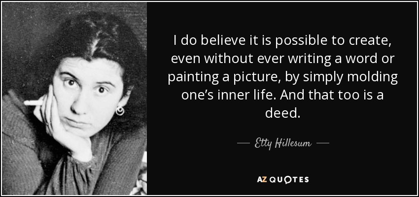 I do believe it is possible to create, even without ever writing a word or painting a picture, by simply molding one’s inner life. And that too is a deed. - Etty Hillesum