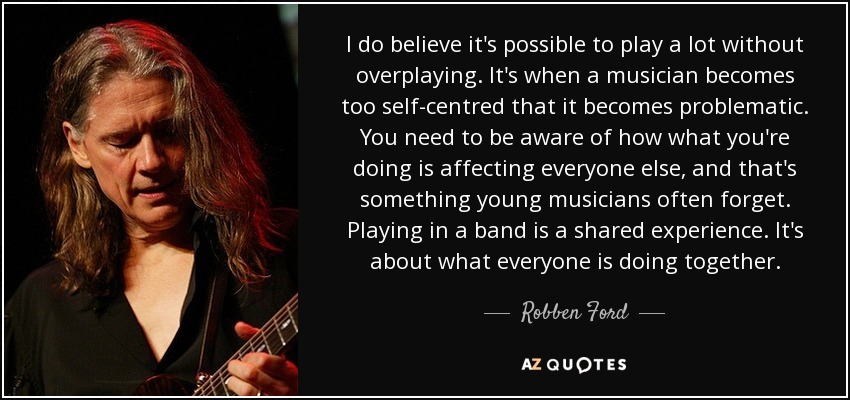 I do believe it's possible to play a lot without overplaying. It's when a musician becomes too self-centred that it becomes problematic. You need to be aware of how what you're doing is affecting everyone else, and that's something young musicians often forget. Playing in a band is a shared experience. It's about what everyone is doing together. - Robben Ford