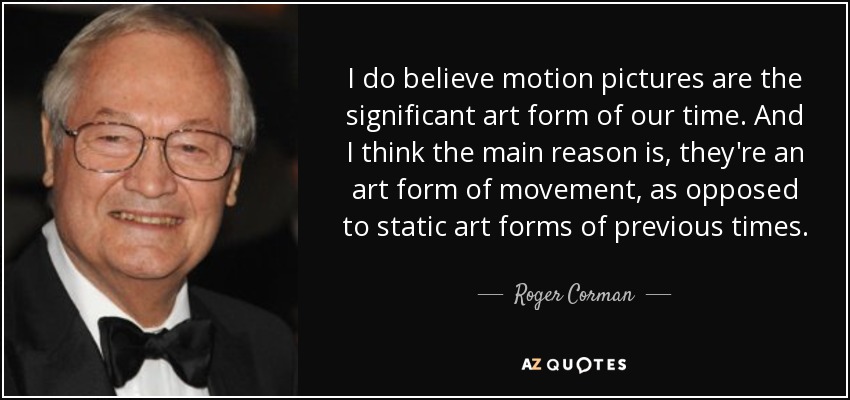 I do believe motion pictures are the significant art form of our time. And I think the main reason is, they're an art form of movement, as opposed to static art forms of previous times. - Roger Corman