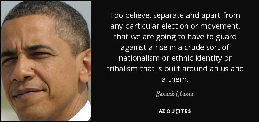 I do believe, separate and apart from any particular election or movement, that we are going to have to guard against a rise in a crude sort of nationalism or ethnic identity or tribalism that is built around an us and a them. - Barack Obama