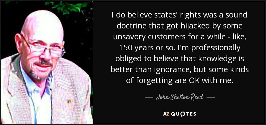 I do believe states' rights was a sound doctrine that got hijacked by some unsavory customers for a while - like, 150 years or so. I'm professionally obliged to believe that knowledge is better than ignorance, but some kinds of forgetting are OK with me. - John Shelton Reed