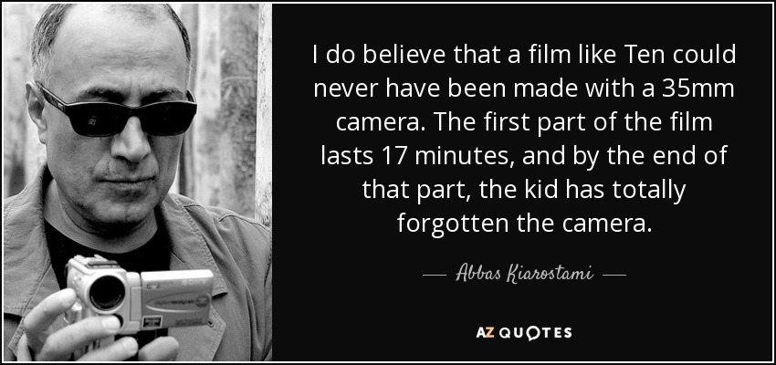 I do believe that a film like Ten could never have been made with a 35mm camera. The first part of the film lasts 17 minutes, and by the end of that part, the kid has totally forgotten the camera. - Abbas Kiarostami