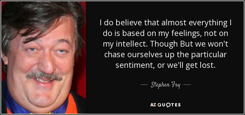 I do believe that almost everything I do is based on my feelings, not on my intellect. Though But we won't chase ourselves up the particular sentiment, or we'll get lost. - Stephen Fry