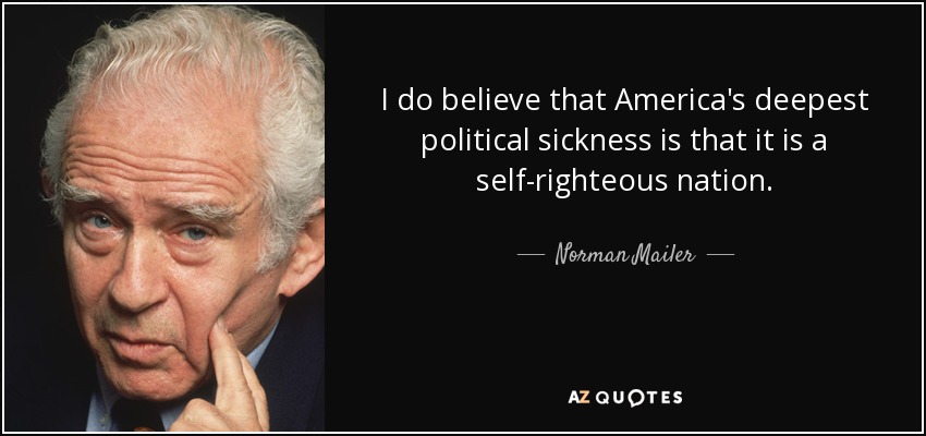 I do believe that America's deepest political sickness is that it is a self-righteous nation. - Norman Mailer