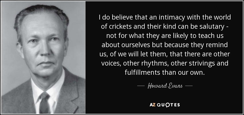 I do believe that an intimacy with the world of crickets and their kind can be salutary - not for what they are likely to teach us about ourselves but because they remind us, of we will let them, that there are other voices, other rhythms, other strivings and fulfillments than our own. - Howard Evans