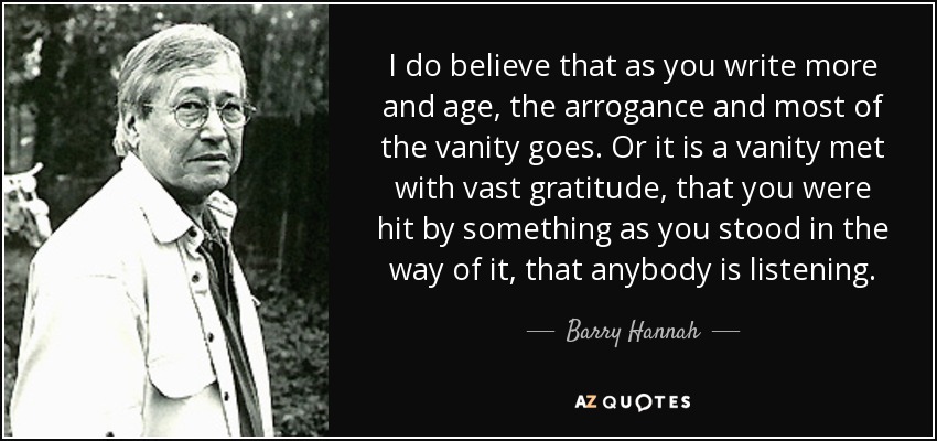 I do believe that as you write more and age, the arrogance and most of the vanity goes. Or it is a vanity met with vast gratitude, that you were hit by something as you stood in the way of it, that anybody is listening. - Barry Hannah