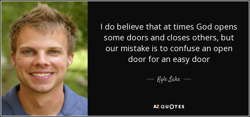 I do believe that at times God opens some doors and closes others, but our mistake is to confuse an open door for an easy door - Kyle Lake
