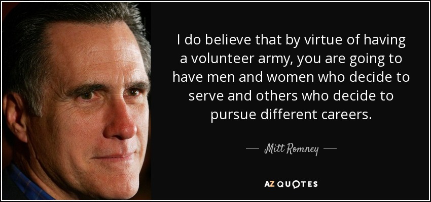 I do believe that by virtue of having a volunteer army, you are going to have men and women who decide to serve and others who decide to pursue different careers. - Mitt Romney