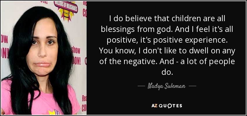 I do believe that children are all blessings from god. And I feel it's all positive, it's positive experience. You know, I don't like to dwell on any of the negative. And - a lot of people do. - Nadya Suleman