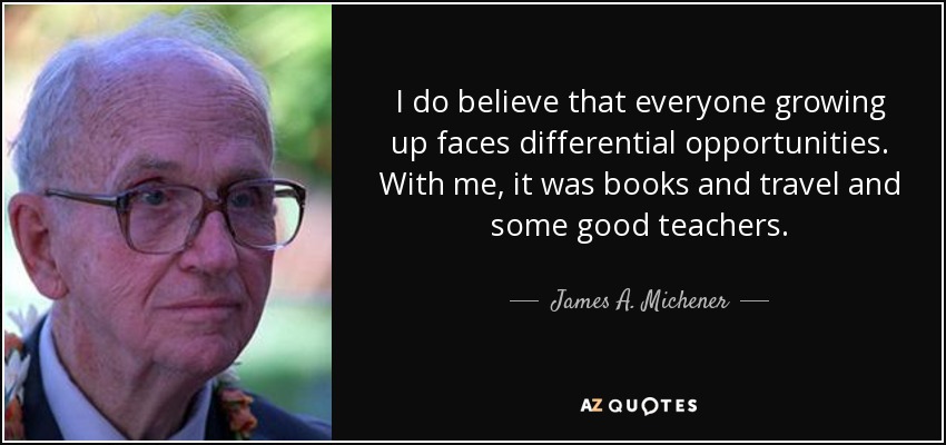 I do believe that everyone growing up faces differential opportunities. With me, it was books and travel and some good teachers. - James A. Michener