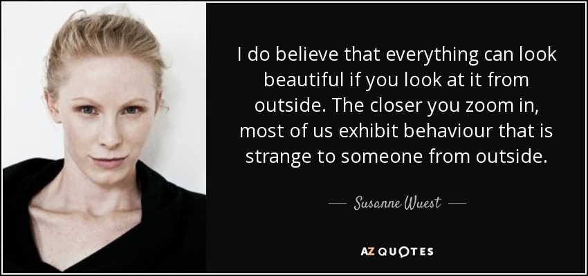 I do believe that everything can look beautiful if you look at it from outside. The closer you zoom in, most of us exhibit behaviour that is strange to someone from outside. - Susanne Wuest