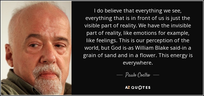 I do believe that everything we see, everything that is in front of us is just the visible part of reality. We have the invisible part of reality, like emotions for example, like feelings. This is our perception of the world, but God is-as William Blake said-in a grain of sand and in a flower. This energy is everywhere. - Paulo Coelho