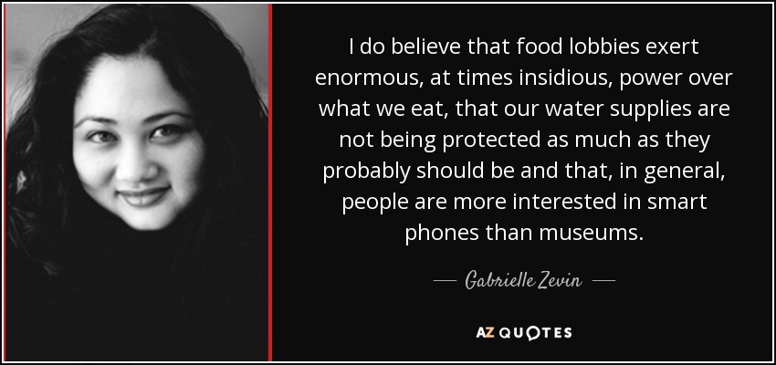 I do believe that food lobbies exert enormous, at times insidious, power over what we eat, that our water supplies are not being protected as much as they probably should be and that, in general, people are more interested in smart phones than museums. - Gabrielle Zevin