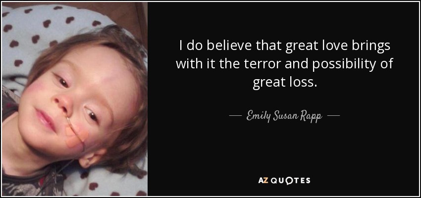 I do believe that great love brings with it the terror and possibility of great loss. - Emily Susan Rapp