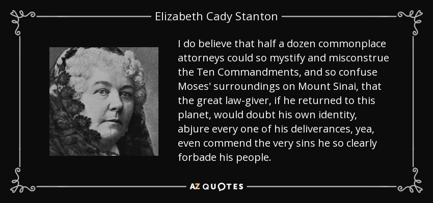 I do believe that half a dozen commonplace attorneys could so mystify and misconstrue the Ten Commandments, and so confuse Moses' surroundings on Mount Sinai, that the great law-giver, if he returned to this planet, would doubt his own identity, abjure every one of his deliverances, yea, even commend the very sins he so clearly forbade his people. - Elizabeth Cady Stanton
