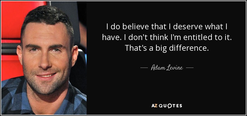 I do believe that I deserve what I have. I don't think I'm entitled to it. That's a big difference. - Adam Levine