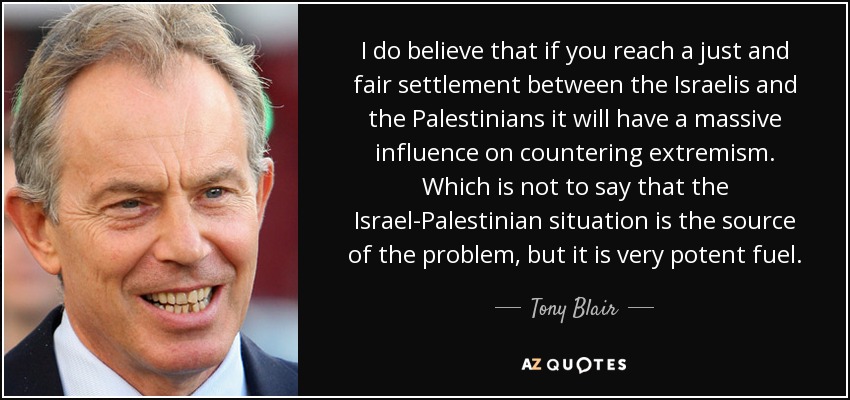 I do believe that if you reach a just and fair settlement between the Israelis and the Palestinians it will have a massive influence on countering extremism. Which is not to say that the Israel-Palestinian situation is the source of the problem, but it is very potent fuel. - Tony Blair