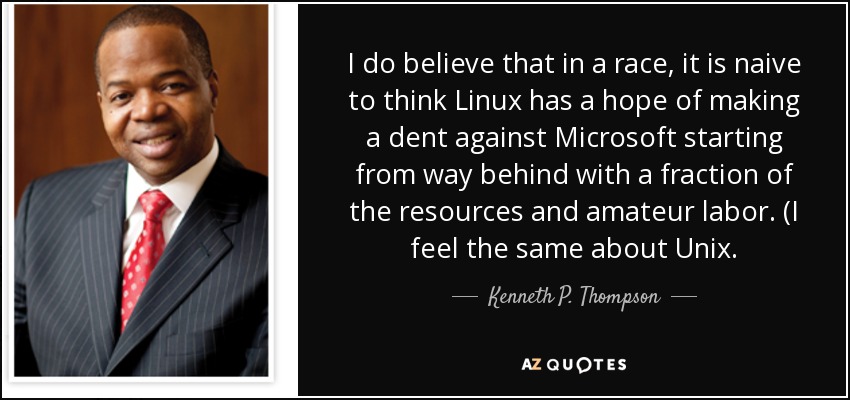 I do believe that in a race, it is naive to think Linux has a hope of making a dent against Microsoft starting from way behind with a fraction of the resources and amateur labor. (I feel the same about Unix. - Kenneth P. Thompson