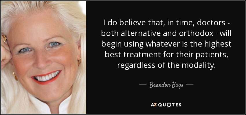 I do believe that, in time, doctors - both alternative and orthodox - will begin using whatever is the highest best treatment for their patients, regardless of the modality. - Brandon Bays