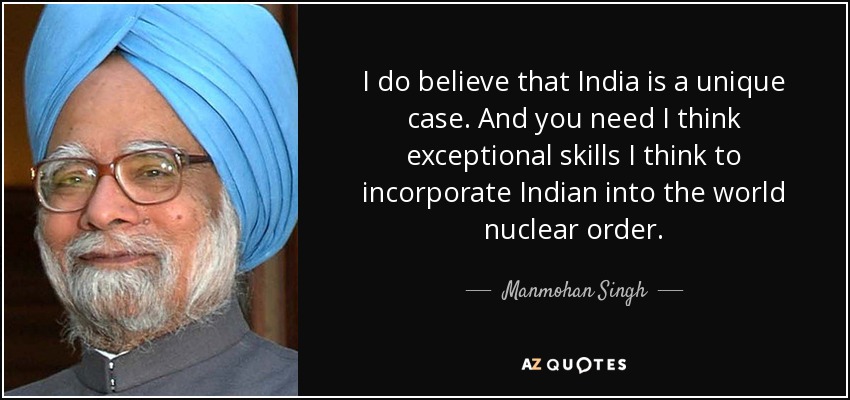 I do believe that India is a unique case. And you need I think exceptional skills I think to incorporate Indian into the world nuclear order. - Manmohan Singh
