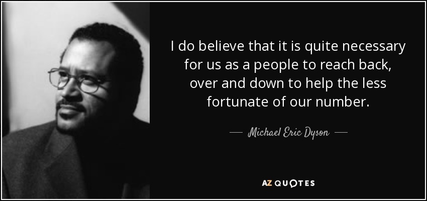 I do believe that it is quite necessary for us as a people to reach back, over and down to help the less fortunate of our number. - Michael Eric Dyson