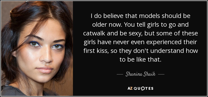 I do believe that models should be older now. You tell girls to go and catwalk and be sexy, but some of these girls have never even experienced their first kiss, so they don't understand how to be like that. - Shanina Shaik
