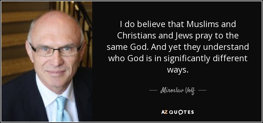 I do believe that Muslims and Christians and Jews pray to the same God. And yet they understand who God is in significantly different ways. - Miroslav Volf