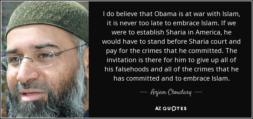 I do believe that Obama is at war with Islam, it is never too late to embrace Islam. If we were to establish Sharia in America, he would have to stand before Sharia court and pay for the crimes that he committed. The invitation is there for him to give up all of his falsehoods and all of the crimes that he has committed and to embrace Islam. - Anjem Choudary