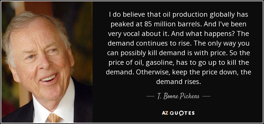 I do believe that oil production globally has peaked at 85 million barrels. And I've been very vocal about it. And what happens? The demand continues to rise. The only way you can possibly kill demand is with price. So the price of oil, gasoline, has to go up to kill the demand. Otherwise, keep the price down, the demand rises. - T. Boone Pickens