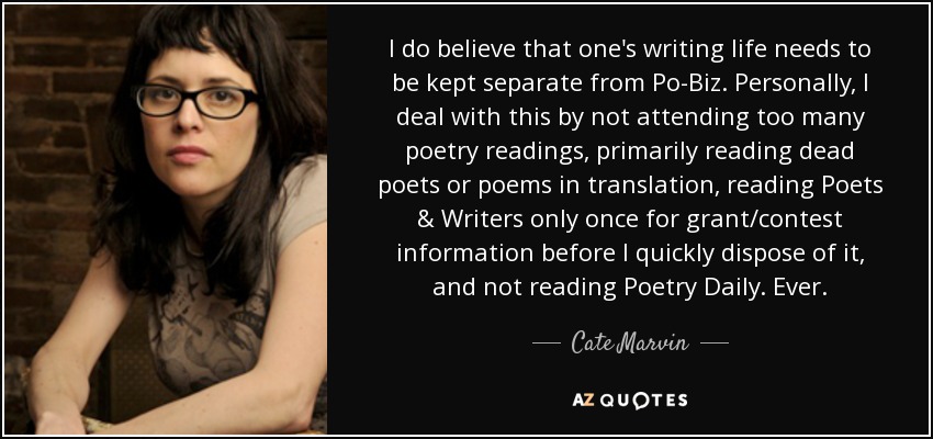 I do believe that one's writing life needs to be kept separate from Po-Biz. Personally, I deal with this by not attending too many poetry readings, primarily reading dead poets or poems in translation, reading Poets & Writers only once for grant/contest information before I quickly dispose of it, and not reading Poetry Daily. Ever. - Cate Marvin