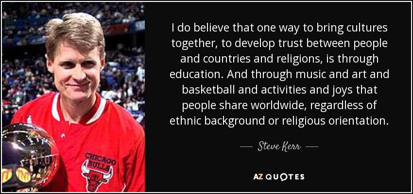 I do believe that one way to bring cultures together, to develop trust between people and countries and religions, is through education. And through music and art and basketball and activities and joys that people share worldwide, regardless of ethnic background or religious orientation. - Steve Kerr