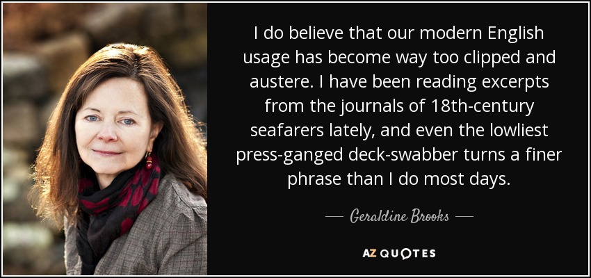 I do believe that our modern English usage has become way too clipped and austere. I have been reading excerpts from the journals of 18th-century seafarers lately, and even the lowliest press-ganged deck-swabber turns a finer phrase than I do most days. - Geraldine Brooks