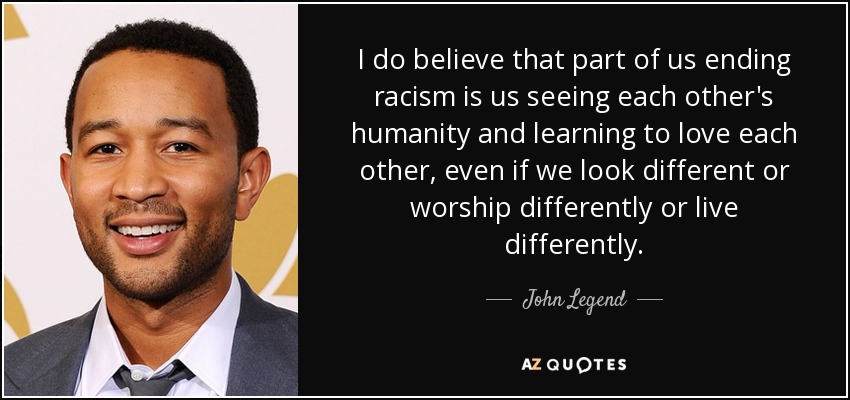I do believe that part of us ending racism is us seeing each other's humanity and learning to love each other, even if we look different or worship differently or live differently. - John Legend