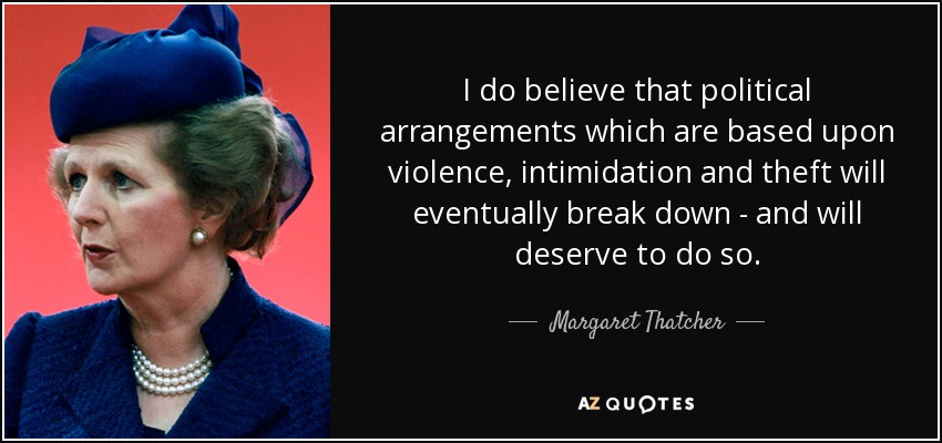 I do believe that political arrangements which are based upon violence, intimidation and theft will eventually break down - and will deserve to do so. - Margaret Thatcher