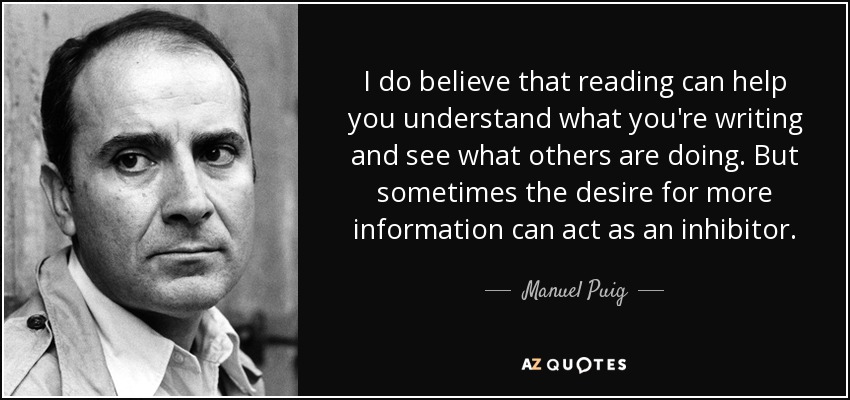 I do believe that reading can help you understand what you're writing and see what others are doing. But sometimes the desire for more information can act as an inhibitor. - Manuel Puig