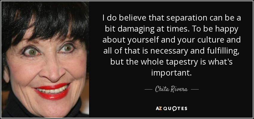 I do believe that separation can be a bit damaging at times. To be happy about yourself and your culture and all of that is necessary and fulfilling, but the whole tapestry is what's important. - Chita Rivera