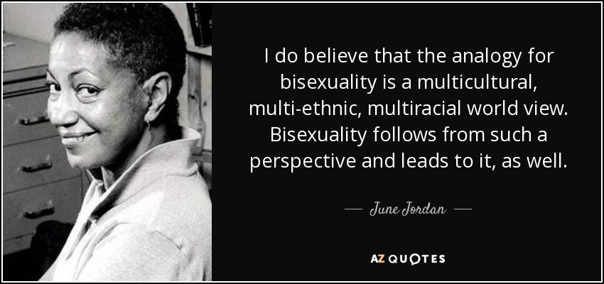 I do believe that the analogy for bisexuality is a multicultural, multi-ethnic, multiracial world view. Bisexuality follows from such a perspective and leads to it, as well. - June Jordan