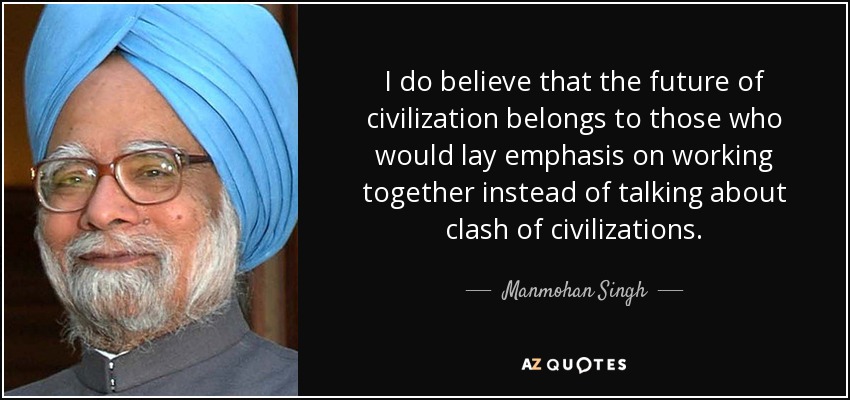 I do believe that the future of civilization belongs to those who would lay emphasis on working together instead of talking about clash of civilizations. - Manmohan Singh