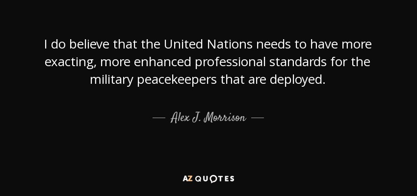 I do believe that the United Nations needs to have more exacting, more enhanced professional standards for the military peacekeepers that are deployed. - Alex J. Morrison