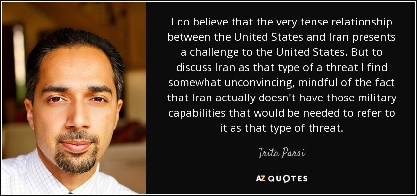 I do believe that the very tense relationship between the United States and Iran presents a challenge to the United States. But to discuss Iran as that type of a threat I find somewhat unconvincing, mindful of the fact that Iran actually doesn't have those military capabilities that would be needed to refer to it as that type of threat. - Trita Parsi
