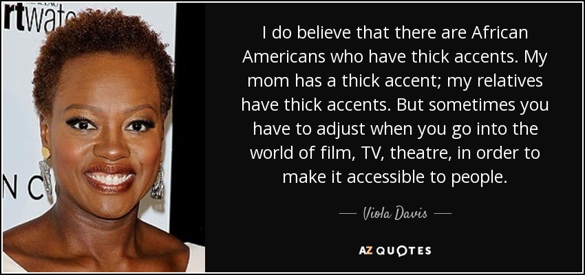 I do believe that there are African Americans who have thick accents. My mom has a thick accent; my relatives have thick accents. But sometimes you have to adjust when you go into the world of film, TV, theatre, in order to make it accessible to people. - Viola Davis