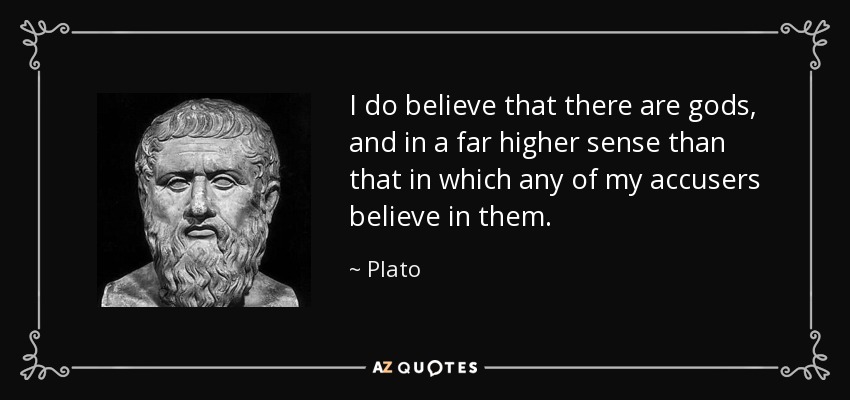 I do believe that there are gods, and in a far higher sense than that in which any of my accusers believe in them. - Plato