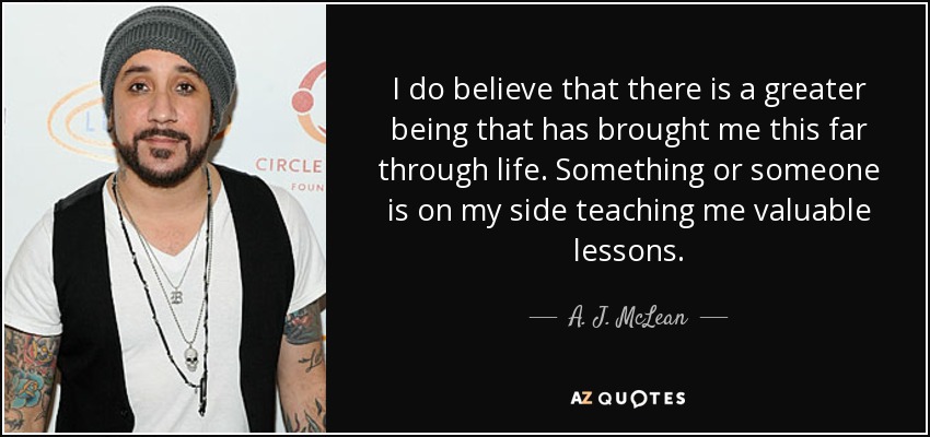 I do believe that there is a greater being that has brought me this far through life. Something or someone is on my side teaching me valuable lessons. - A. J. McLean