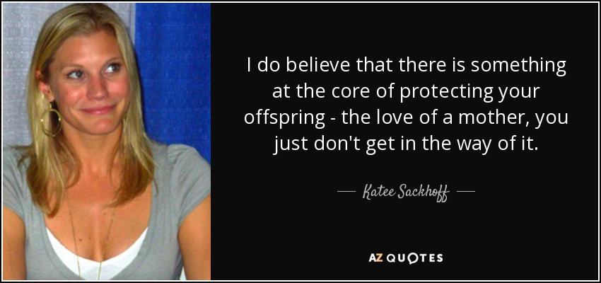 I do believe that there is something at the core of protecting your offspring - the love of a mother, you just don't get in the way of it. - Katee Sackhoff