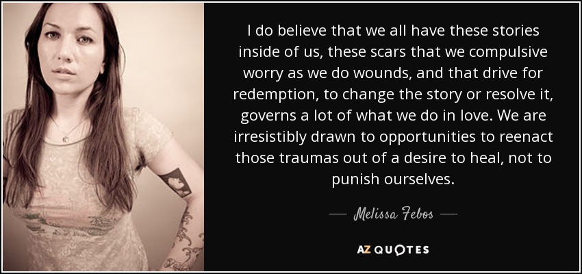 I do believe that we all have these stories inside of us, these scars that we compulsive worry as we do wounds, and that drive for redemption, to change the story or resolve it, governs a lot of what we do in love. We are irresistibly drawn to opportunities to reenact those traumas out of a desire to heal, not to punish ourselves. - Melissa Febos